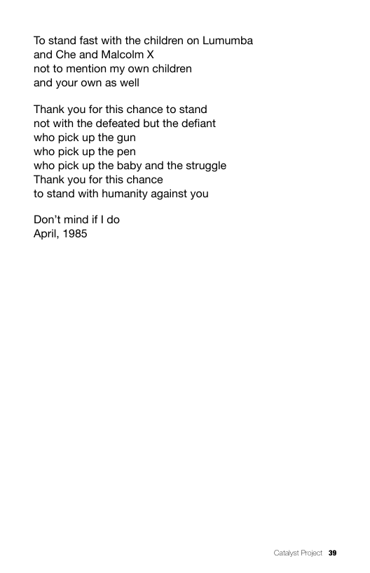 To stand fast with the children on Lumumba and Che and Malcolm X  not to mention my own children  and your own as well  Thank you for this chance to stand not with the defeated but the defiant who pick up the gun  who pick up the pen  who pick up the baby and the struggle Thank you for this chance  to stand with humanity against you  Don’t mind if | do April, 1985  Pogct 38 
